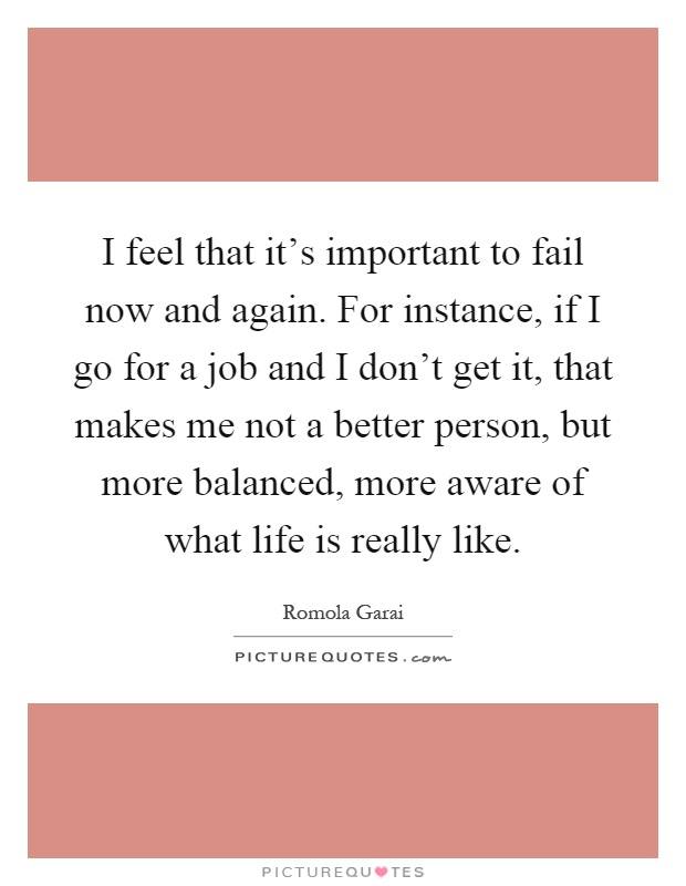 I feel that it's important to fail now and again. For instance, if I go for a job and I don't get it, that makes me not a better person, but more balanced, more aware of what life is really like Picture Quote #1