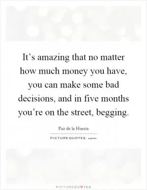 It’s amazing that no matter how much money you have, you can make some bad decisions, and in five months you’re on the street, begging Picture Quote #1