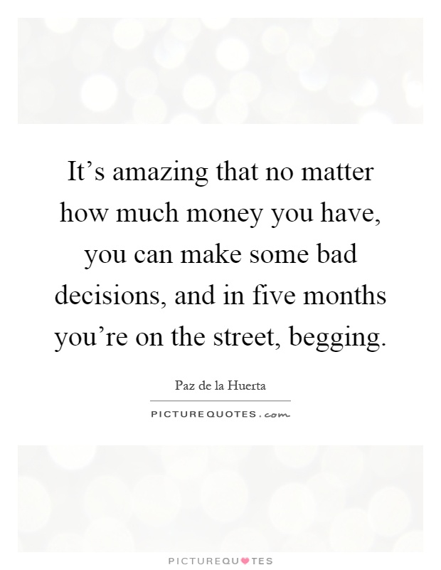 It's amazing that no matter how much money you have, you can make some bad decisions, and in five months you're on the street, begging Picture Quote #1