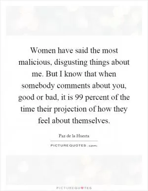 Women have said the most malicious, disgusting things about me. But I know that when somebody comments about you, good or bad, it is 99 percent of the time their projection of how they feel about themselves Picture Quote #1