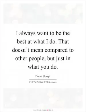 I always want to be the best at what I do. That doesn’t mean compared to other people, but just in what you do Picture Quote #1