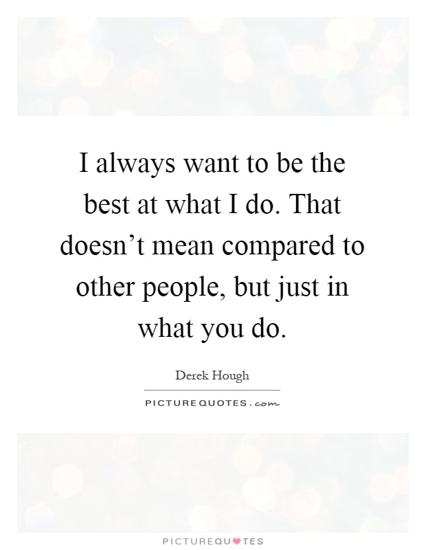 I always want to be the best at what I do. That doesn't mean compared to other people, but just in what you do Picture Quote #1