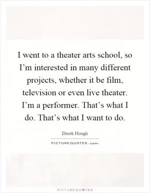 I went to a theater arts school, so I’m interested in many different projects, whether it be film, television or even live theater. I’m a performer. That’s what I do. That’s what I want to do Picture Quote #1