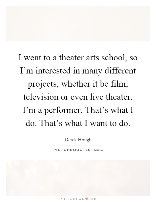I went to a theater arts school, so I'm interested in many different projects, whether it be film, television or even live theater. I'm a performer. That's what I do. That's what I want to do Picture Quote #1