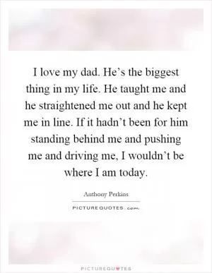 I love my dad. He’s the biggest thing in my life. He taught me and he straightened me out and he kept me in line. If it hadn’t been for him standing behind me and pushing me and driving me, I wouldn’t be where I am today Picture Quote #1