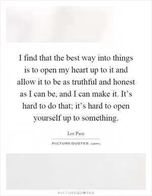 I find that the best way into things is to open my heart up to it and allow it to be as truthful and honest as I can be, and I can make it. It’s hard to do that; it’s hard to open yourself up to something Picture Quote #1