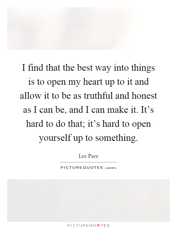 I find that the best way into things is to open my heart up to it and allow it to be as truthful and honest as I can be, and I can make it. It's hard to do that; it's hard to open yourself up to something Picture Quote #1