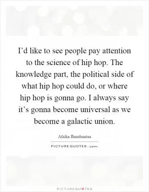 I’d like to see people pay attention to the science of hip hop. The knowledge part, the political side of what hip hop could do, or where hip hop is gonna go. I always say it’s gonna become universal as we become a galactic union Picture Quote #1