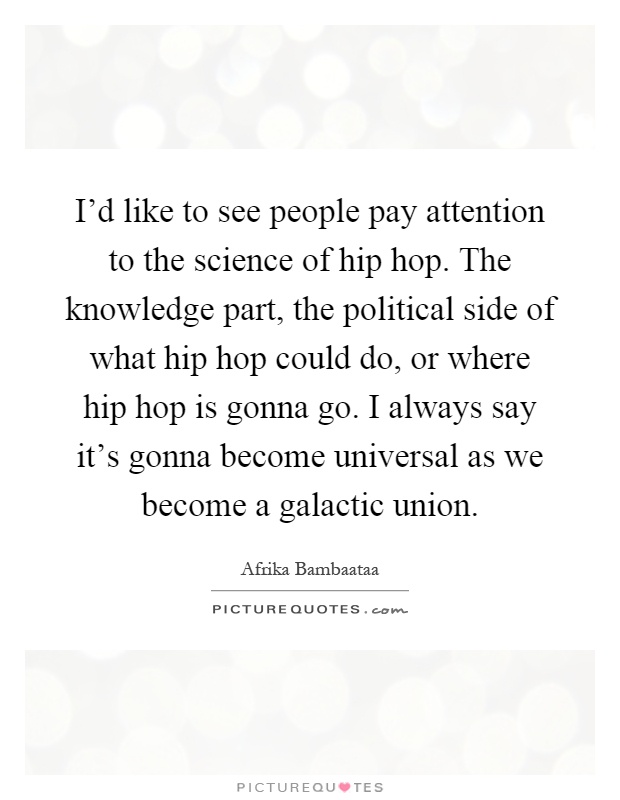 I'd like to see people pay attention to the science of hip hop. The knowledge part, the political side of what hip hop could do, or where hip hop is gonna go. I always say it's gonna become universal as we become a galactic union Picture Quote #1