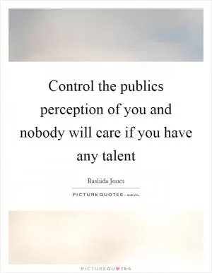 Control the publics perception of you and nobody will care if you have any talent Picture Quote #1