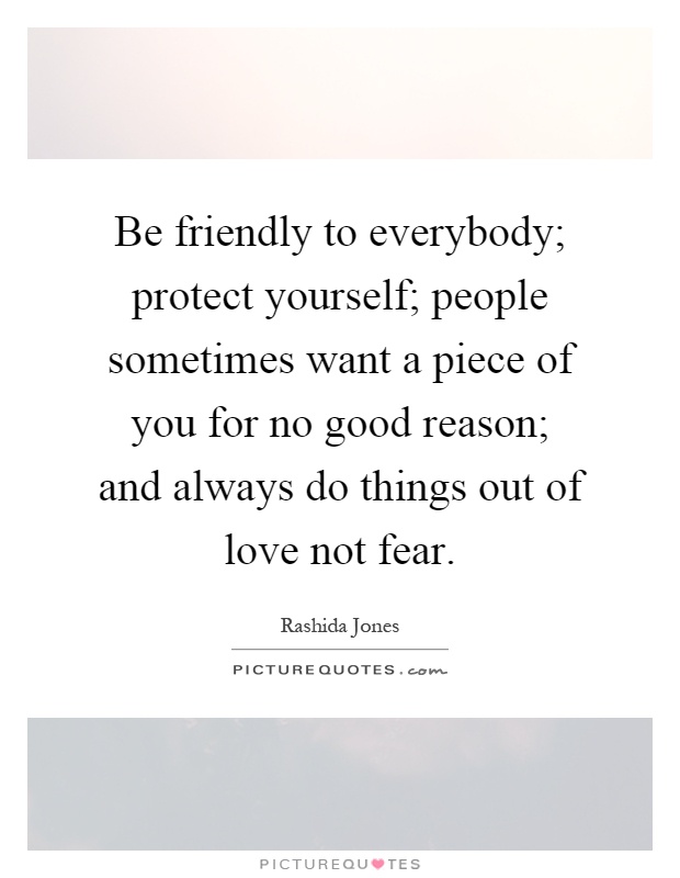Be friendly to everybody; protect yourself; people sometimes want a piece of you for no good reason; and always do things out of love not fear Picture Quote #1