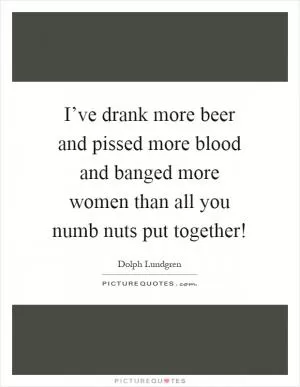I’ve drank more beer and pissed more blood and banged more women than all you numb nuts put together! Picture Quote #1