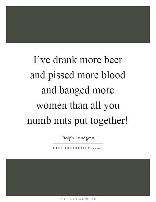 I've drank more beer and pissed more blood and banged more women than all you numb nuts put together! Picture Quote #1