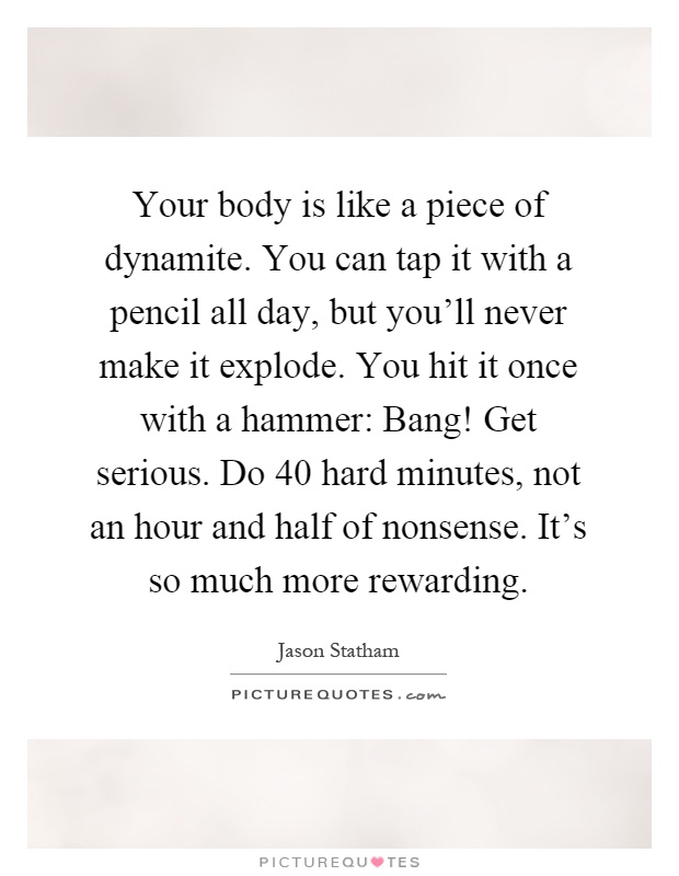 Your body is like a piece of dynamite. You can tap it with a pencil all day, but you'll never make it explode. You hit it once with a hammer: Bang! Get serious. Do 40 hard minutes, not an hour and half of nonsense. It's so much more rewarding Picture Quote #1