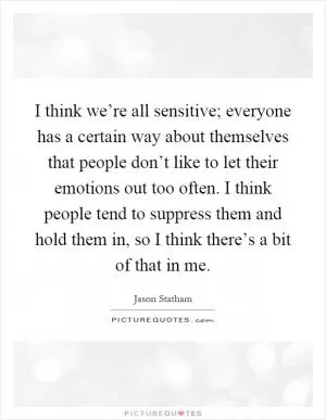 I think we’re all sensitive; everyone has a certain way about themselves that people don’t like to let their emotions out too often. I think people tend to suppress them and hold them in, so I think there’s a bit of that in me Picture Quote #1
