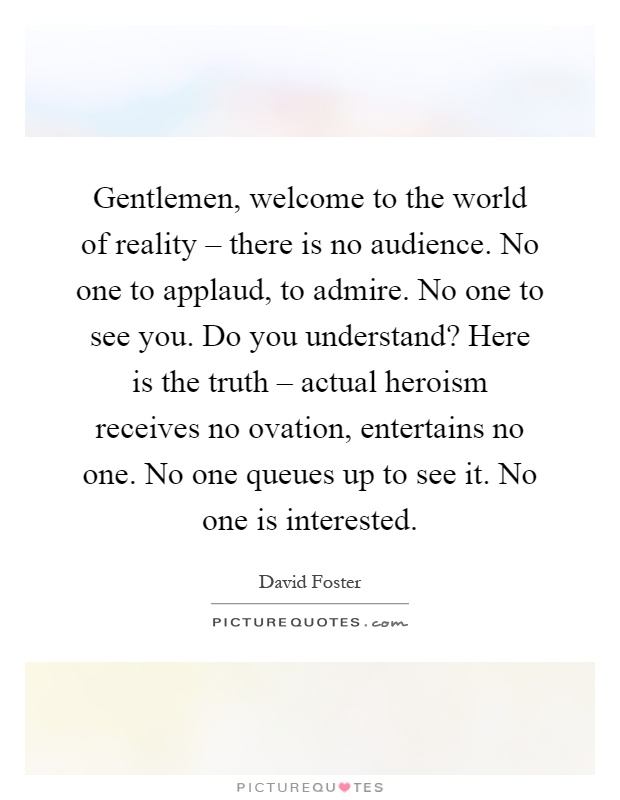 Gentlemen, welcome to the world of reality – there is no audience. No one to applaud, to admire. No one to see you. Do you understand? Here is the truth – actual heroism receives no ovation, entertains no one. No one queues up to see it. No one is interested Picture Quote #1