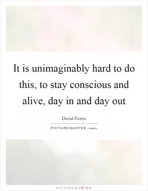 It is unimaginably hard to do this, to stay conscious and alive, day in and day out Picture Quote #1
