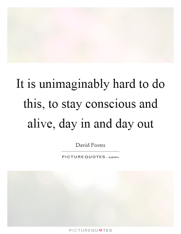 It is unimaginably hard to do this, to stay conscious and alive, day in and day out Picture Quote #1