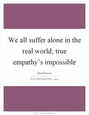 We all suffer alone in the real world; true empathy’s impossible Picture Quote #1