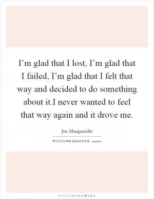 I’m glad that I lost, I’m glad that I failed, I’m glad that I felt that way and decided to do something about it.I never wanted to feel that way again and it drove me Picture Quote #1
