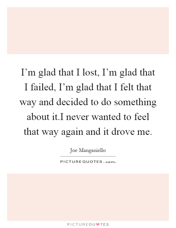 I'm glad that I lost, I'm glad that I failed, I'm glad that I felt that way and decided to do something about it.I never wanted to feel that way again and it drove me Picture Quote #1