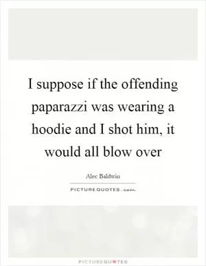 I suppose if the offending paparazzi was wearing a hoodie and I shot him, it would all blow over Picture Quote #1