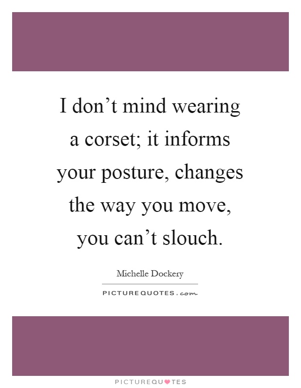 I don't mind wearing a corset; it informs your posture, changes the way you move, you can't slouch Picture Quote #1