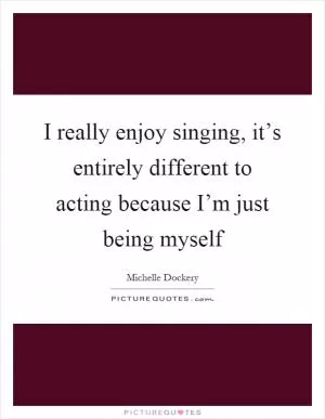 I really enjoy singing, it’s entirely different to acting because I’m just being myself Picture Quote #1