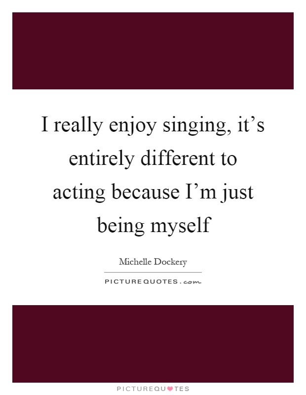 I really enjoy singing, it's entirely different to acting because I'm just being myself Picture Quote #1