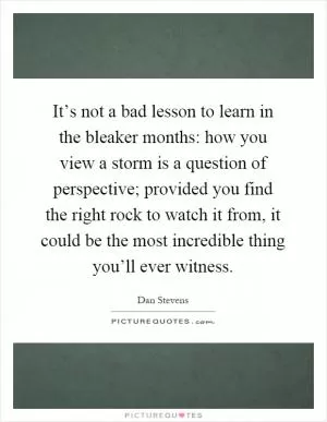 It’s not a bad lesson to learn in the bleaker months: how you view a storm is a question of perspective; provided you find the right rock to watch it from, it could be the most incredible thing you’ll ever witness Picture Quote #1