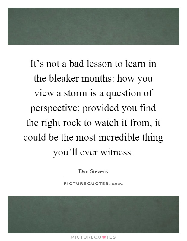 It's not a bad lesson to learn in the bleaker months: how you view a storm is a question of perspective; provided you find the right rock to watch it from, it could be the most incredible thing you'll ever witness Picture Quote #1