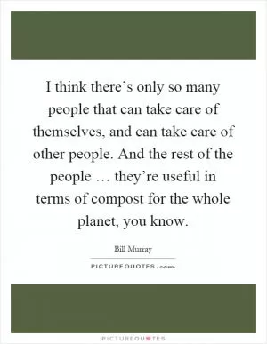 I think there’s only so many people that can take care of themselves, and can take care of other people. And the rest of the people … they’re useful in terms of compost for the whole planet, you know Picture Quote #1