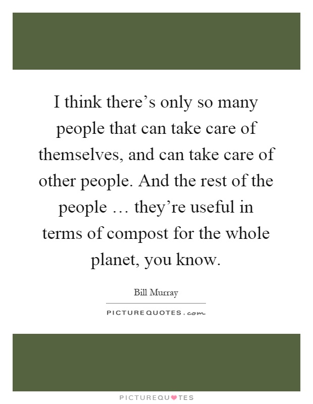 I think there's only so many people that can take care of themselves, and can take care of other people. And the rest of the people … they're useful in terms of compost for the whole planet, you know Picture Quote #1