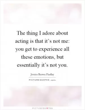 The thing I adore about acting is that it’s not me: you get to experience all these emotions, but essentially it’s not you Picture Quote #1