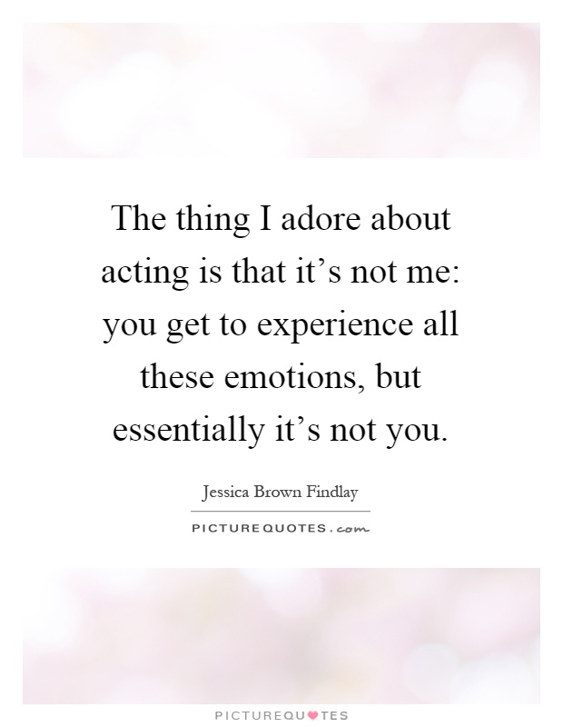 The thing I adore about acting is that it's not me: you get to experience all these emotions, but essentially it's not you Picture Quote #1