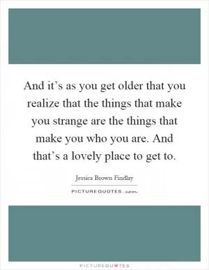 And it’s as you get older that you realize that the things that make you strange are the things that make you who you are. And that’s a lovely place to get to Picture Quote #1