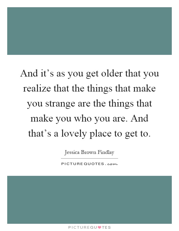 And it's as you get older that you realize that the things that make you strange are the things that make you who you are. And that's a lovely place to get to Picture Quote #1