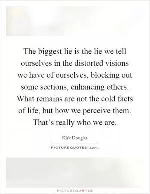 The biggest lie is the lie we tell ourselves in the distorted visions we have of ourselves, blocking out some sections, enhancing others. What remains are not the cold facts of life, but how we perceive them. That’s really who we are Picture Quote #1