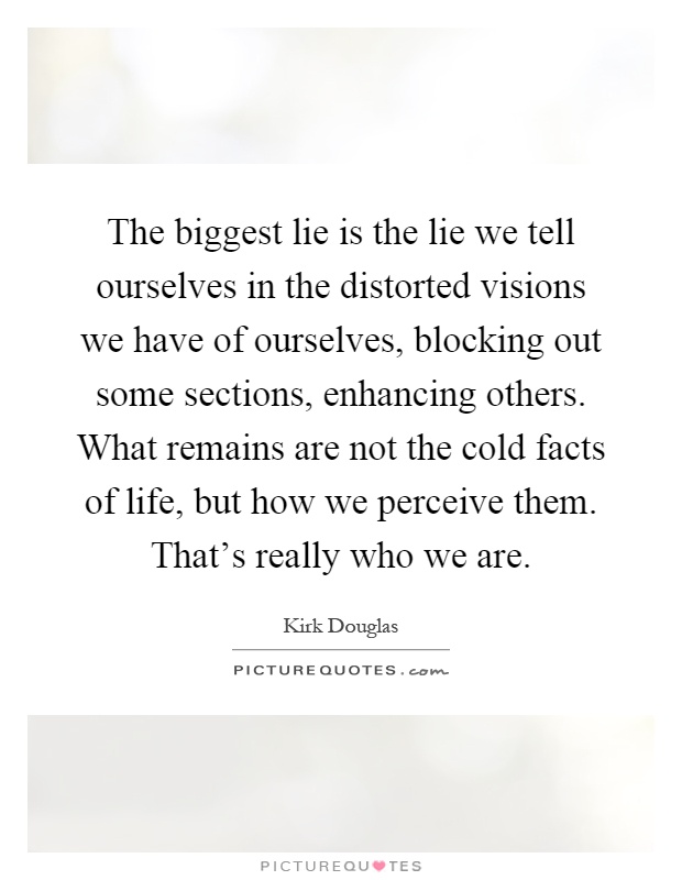 The biggest lie is the lie we tell ourselves in the distorted visions we have of ourselves, blocking out some sections, enhancing others. What remains are not the cold facts of life, but how we perceive them. That's really who we are Picture Quote #1