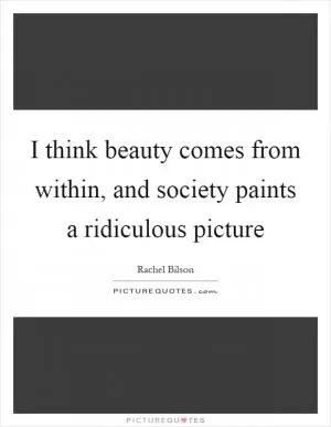 I think beauty comes from within, and society paints a ridiculous picture Picture Quote #1