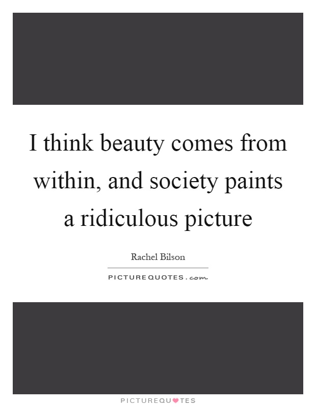 I think beauty comes from within, and society paints a ridiculous picture Picture Quote #1