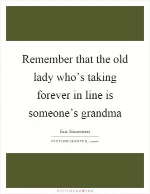 Remember that the old lady who’s taking forever in line is someone’s grandma Picture Quote #1