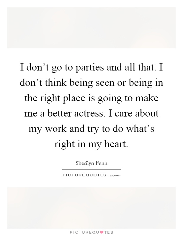 I don't go to parties and all that. I don't think being seen or being in the right place is going to make me a better actress. I care about my work and try to do what's right in my heart Picture Quote #1
