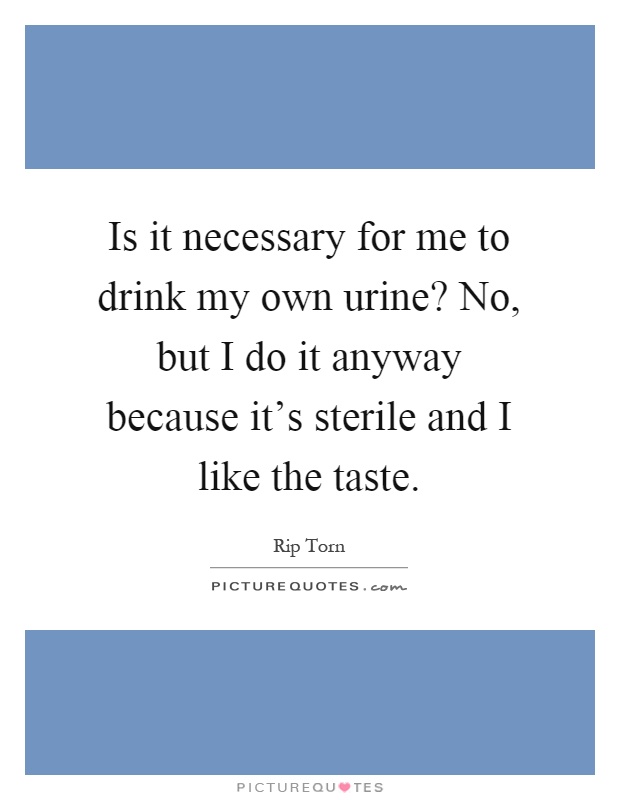 Is it necessary for me to drink my own urine? No, but I do it anyway because it's sterile and I like the taste Picture Quote #1