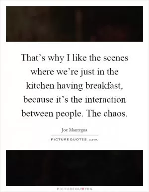 That’s why I like the scenes where we’re just in the kitchen having breakfast, because it’s the interaction between people. The chaos Picture Quote #1