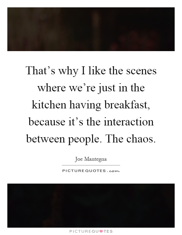 That's why I like the scenes where we're just in the kitchen having breakfast, because it's the interaction between people. The chaos Picture Quote #1