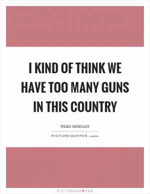 I kind of think we have too many guns in this country Picture Quote #1