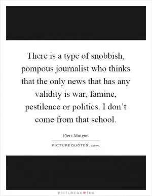 There is a type of snobbish, pompous journalist who thinks that the only news that has any validity is war, famine, pestilence or politics. I don’t come from that school Picture Quote #1