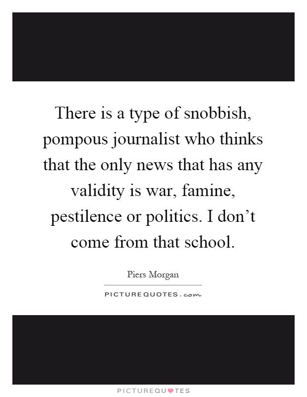 There is a type of snobbish, pompous journalist who thinks that the only news that has any validity is war, famine, pestilence or politics. I don't come from that school Picture Quote #1