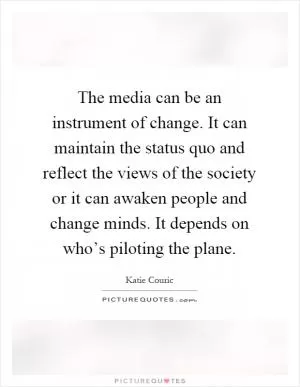 The media can be an instrument of change. It can maintain the status quo and reflect the views of the society or it can awaken people and change minds. It depends on who’s piloting the plane Picture Quote #1